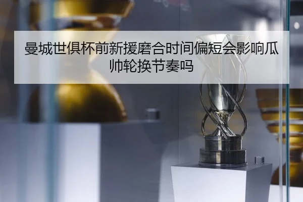 曼城世俱杯前新援磨合时间偏短会影响瓜帅轮换节奏吗