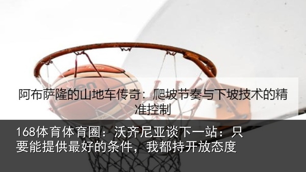 168体育体育圈：沃齐尼亚谈下一站：只要能提供最好的条件，我都持开放态度