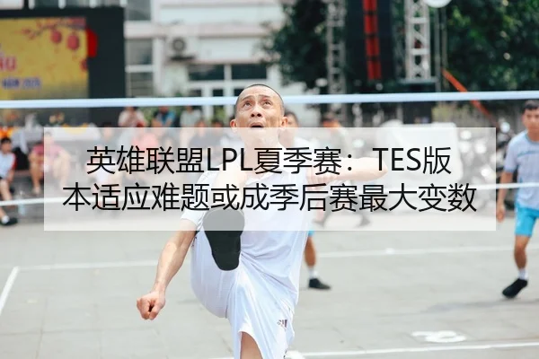 英雄联盟LPL夏季赛：TES版本适应难题或成季后赛最大变数