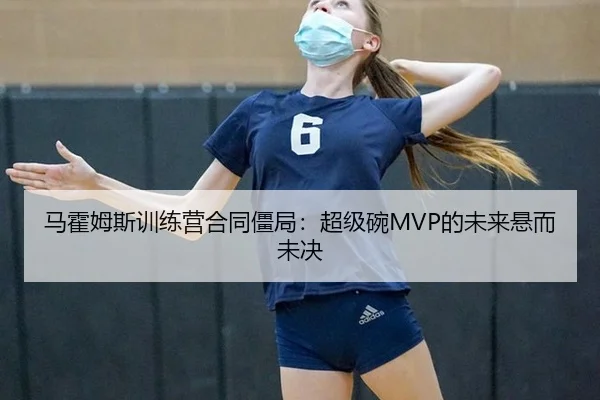 马霍姆斯训练营合同僵局：超级碗MVP的未来悬而未决